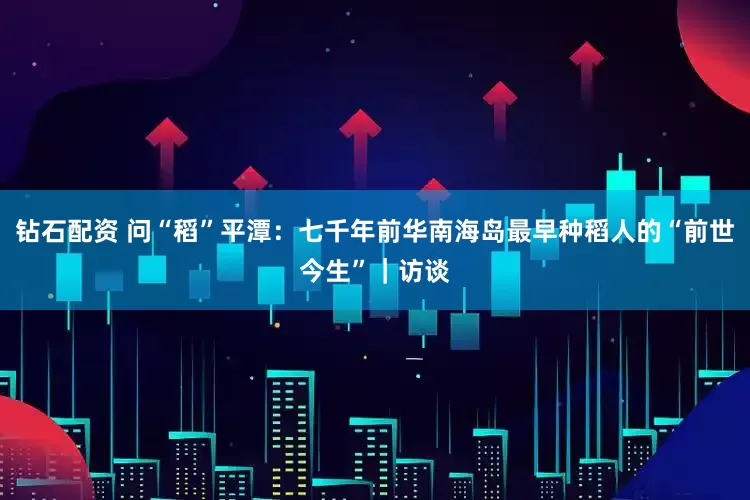 钻石配资 问“稻”平潭：七千年前华南海岛最早种稻人的“前世今生”｜访谈