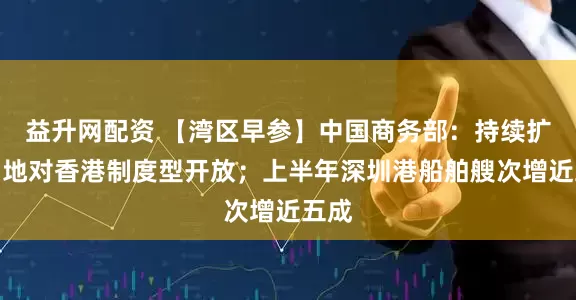 益升网配资 【湾区早参】中国商务部：持续扩大内地对香港制度型开放；上半年深圳港船舶艘次增近五成