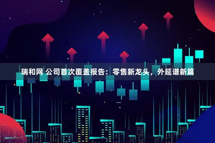 瑞和网 公司首次覆盖报告：零售新龙头，外延谱新篇