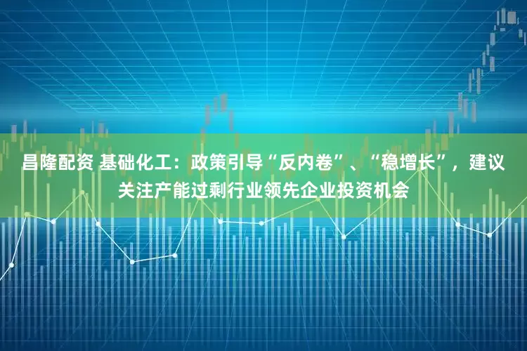 昌隆配资 基础化工：政策引导“反内卷”、“稳增长”，建议关注产能过剩行业领先企业投资机会
