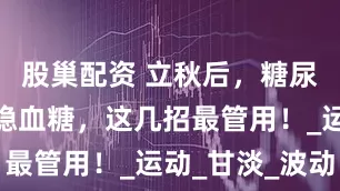 股巢配资 立秋后，糖尿病友养生稳血糖，这几招最管用！_运动_甘淡_波动