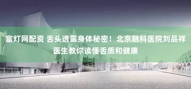 富灯网配资 舌头透露身体秘密！北京融科医院刘品祥医生教你读懂舌质和健康