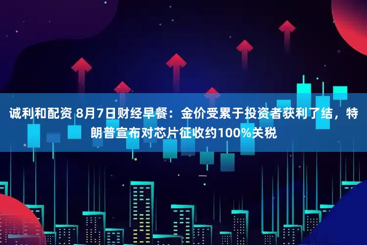 诚利和配资 8月7日财经早餐：金价受累于投资者获利了结，特朗普宣布对芯片征收约100%关税