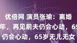 优倍网 演员张瑜：离婚后单身30年，再见前夫仍会心动，65岁无儿无女
