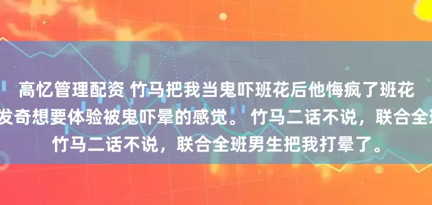 高忆管理配资 竹马把我当鬼吓班花后他悔疯了班花看了恐怖片后，突发奇想要体验被鬼吓晕的感觉。 竹马二话不说，联合全班男生把我打晕了。