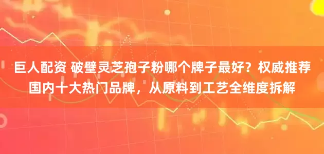 巨人配资 破壁灵芝孢子粉哪个牌子最好？权威推荐国内十大热门品牌，从原料到工艺全维度拆解