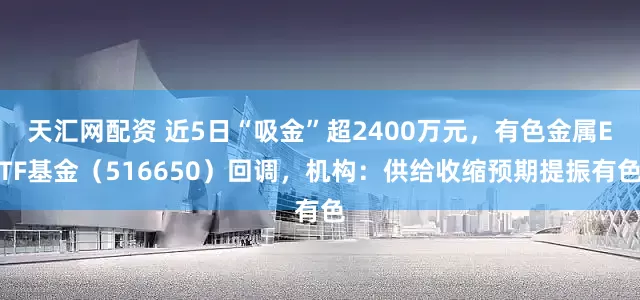 天汇网配资 近5日“吸金”超2400万元，有色金属ETF基金（516650）回调，机构：供给收缩预期提振有色