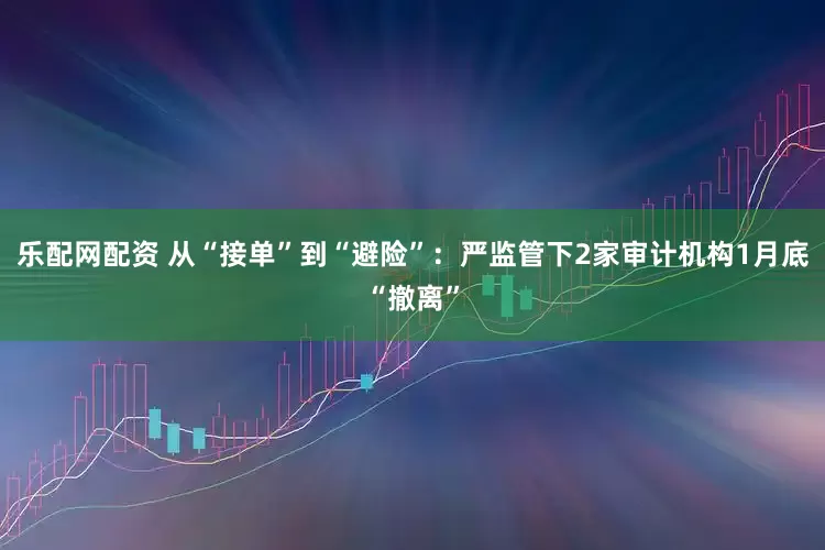 乐配网配资 从“接单”到“避险”：严监管下2家审计机构1月底“撤离”